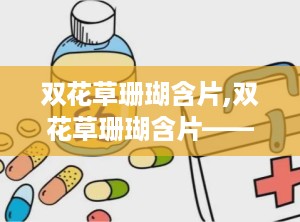 双花草珊瑚含片,双花草珊瑚含片——咽喉不适的“救星”