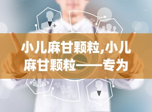 小儿麻甘颗粒,小儿麻甘颗粒——专为儿童设计的止咳平喘中成药