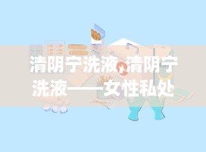 清阴宁洗液,清阴宁洗液——女性私处护理的贴心伴侣