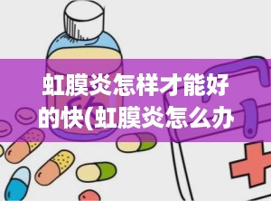 虹膜炎怎样才能好的快(虹膜炎怎么办)