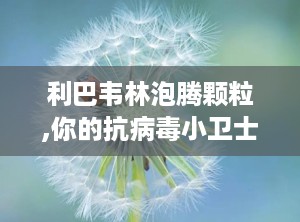 利巴韦林泡腾颗粒,你的抗病毒小卫士