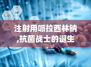 注射用哌拉西林钠,抗菌战士的诞生