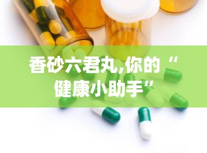 香砂六君丸,你的“健康小助手”