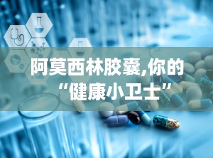 阿莫西林胶囊,你的“健康小卫士”