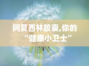 阿莫西林胶囊,你的“健康小卫士”