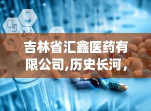 吉林省汇鑫医药有限公司,历史长河，源远流长