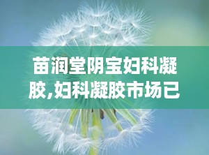 苗润堂阴宝妇科凝胶,妇科凝胶市场已经被国家叫停