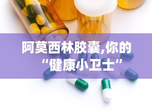 阿莫西林胶囊,你的“健康小卫士”