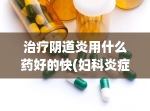 治疗阴道炎用什么药好的快(妇科炎症用啥药治疗最好)