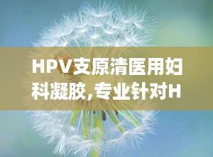 HPV支原清医用妇科凝胶,专业针对HPV感染与妇科炎症的医用凝胶解决方案