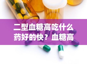 二型血糖高吃什么药好的快？血糖高尿糖高吃什么药效果好