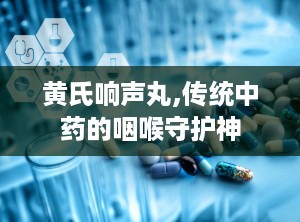 黄氏响声丸,传统中药的咽喉守护神