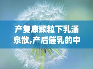 产复康颗粒下乳涌泉散,产后催乳的中药良方解析