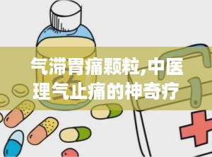 气滞胃痛颗粒,中医理气止痛的神奇疗效