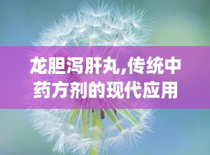 龙胆泻肝丸,传统中药方剂的现代应用与注意事项