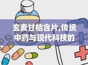 玄麦甘桔含片,传统中药与现代科技的结晶