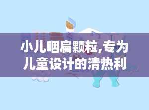 小儿咽扁颗粒,专为儿童设计的清热利咽中成药详解