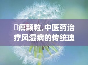 尪痹颗粒,中医药治疗风湿病的传统瑰宝