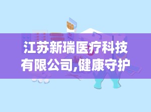 江苏新瑞医疗科技有限公司,健康守护——江苏新瑞医疗科技有限公司助力医疗器械发展