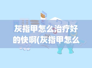 灰指甲怎么治疗好的快啊(灰指甲怎么能快速治好)