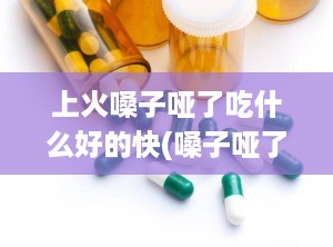 上火嗓子哑了吃什么好的快(嗓子哑了可以吃什么)