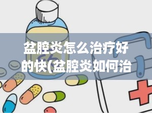 盆腔炎怎么治疗好的快(盆腔炎如何治疗好得快呢)